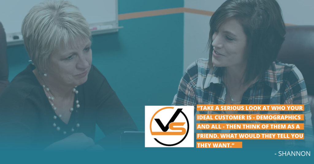 Take a serious look at who your ideal customer is, demographics and all, then think of them as a friend. What would they tell you they want. Shannon quote