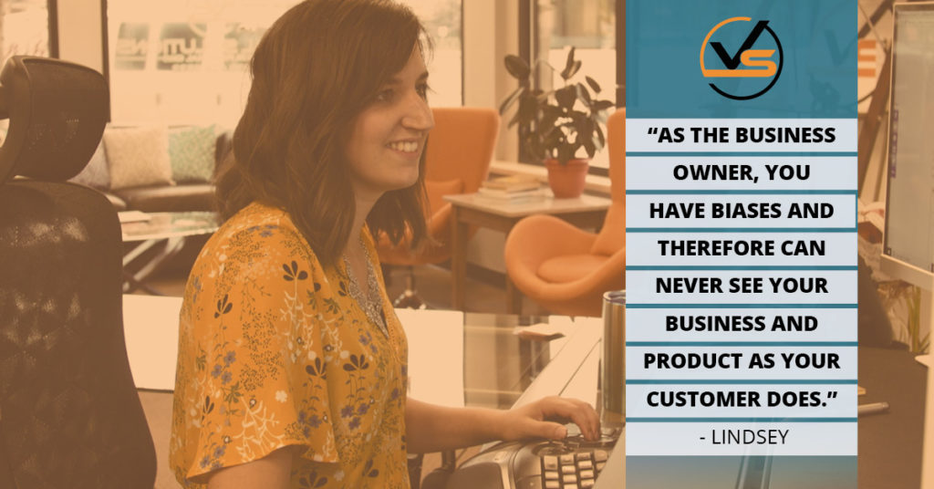 As the business owner, you have biases and therefore can never see your business and product as your customer does. Lindsey quote